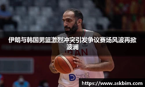 伊朗与韩国男篮激烈冲突引发争议赛场风波再掀波澜