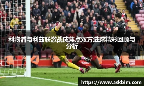 利物浦与利兹联激战成焦点双方进球精彩回顾与分析